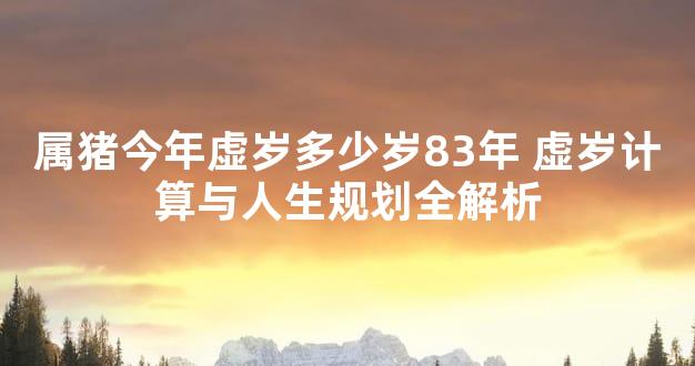属猪今年虚岁多少岁83年 虚岁计算与人生规划全解析
